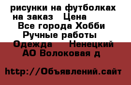 рисунки на футболках на заказ › Цена ­ 600 - Все города Хобби. Ручные работы » Одежда   . Ненецкий АО,Волоковая д.